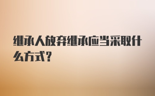 继承人放弃继承应当采取什么方式？