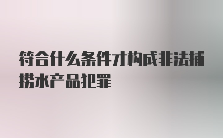 符合什么条件才构成非法捕捞水产品犯罪