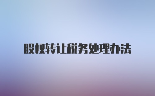 股权转让税务处理办法