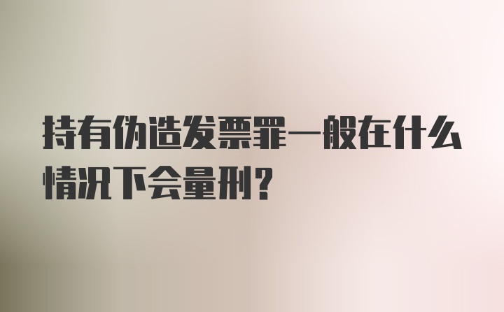 持有伪造发票罪一般在什么情况下会量刑？