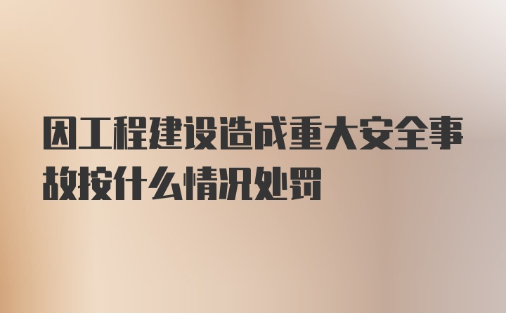 因工程建设造成重大安全事故按什么情况处罚