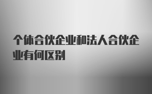 个体合伙企业和法人合伙企业有何区别