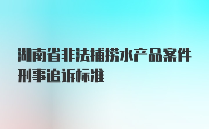 湖南省非法捕捞水产品案件刑事追诉标准