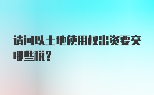 请问以土地使用权出资要交哪些税？