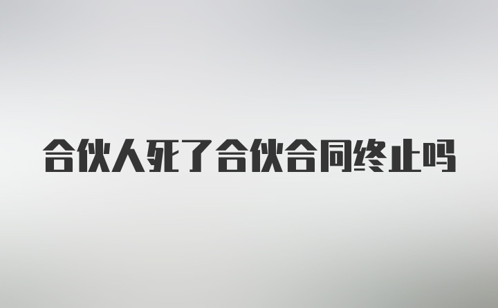 合伙人死了合伙合同终止吗