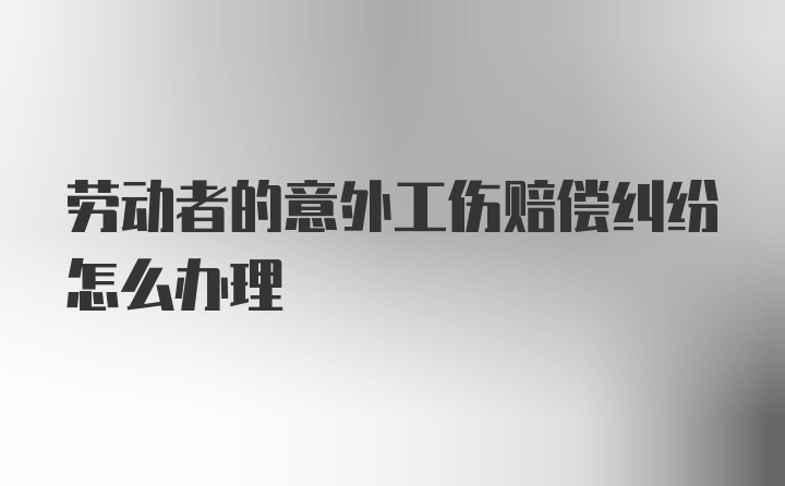 劳动者的意外工伤赔偿纠纷怎么办理