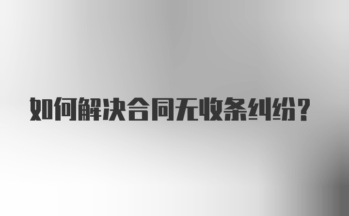 如何解决合同无收条纠纷?