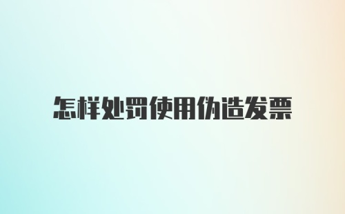 怎样处罚使用伪造发票