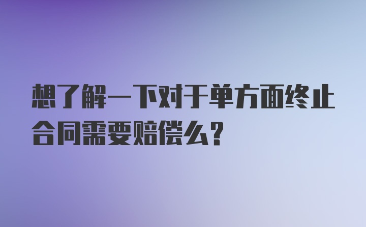 想了解一下对于单方面终止合同需要赔偿么？