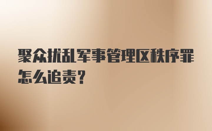 聚众扰乱军事管理区秩序罪怎么追责?