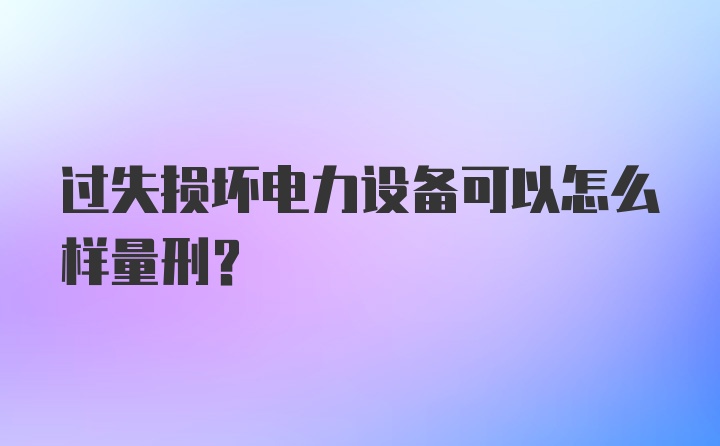 过失损坏电力设备可以怎么样量刑？