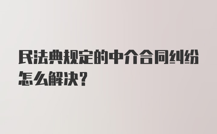 民法典规定的中介合同纠纷怎么解决？