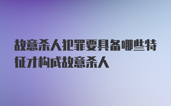 故意杀人犯罪要具备哪些特征才构成故意杀人