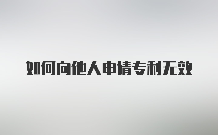 如何向他人申请专利无效