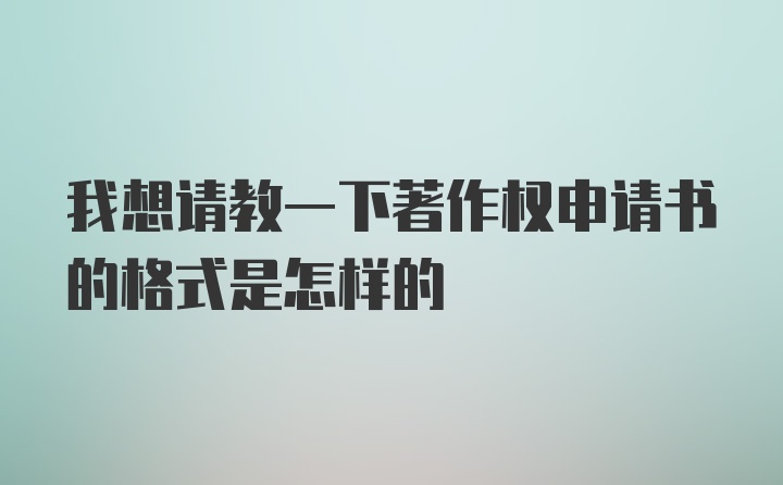 我想请教一下著作权申请书的格式是怎样的