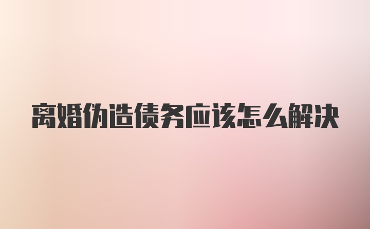 离婚伪造债务应该怎么解决