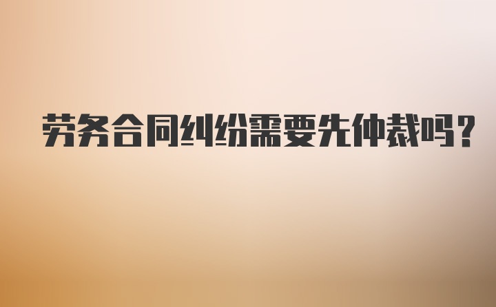 劳务合同纠纷需要先仲裁吗？