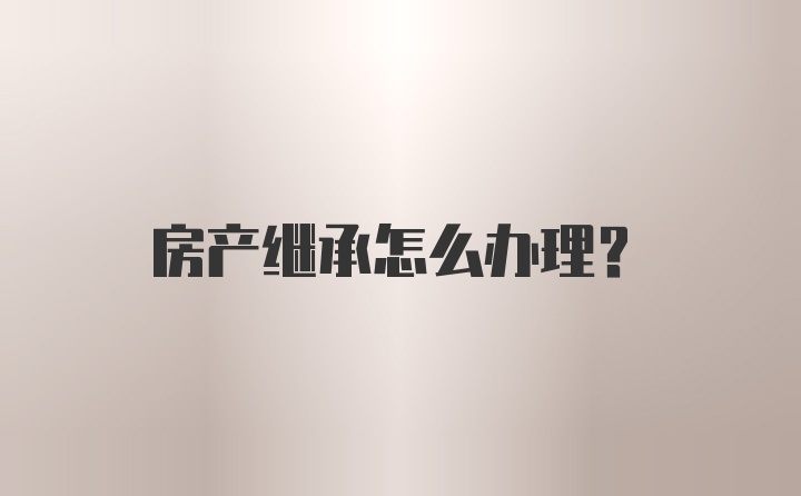 房产继承怎么办理？