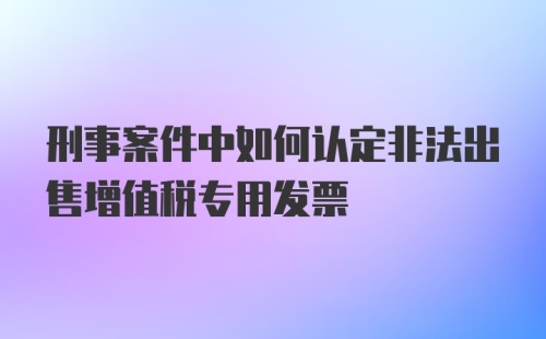 刑事案件中如何认定非法出售增值税专用发票