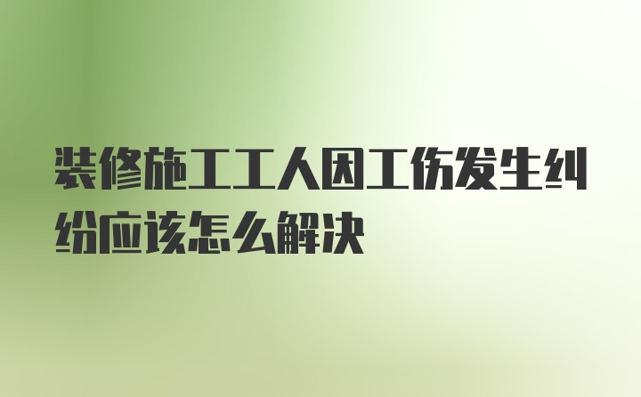 装修施工工人因工伤发生纠纷应该怎么解决