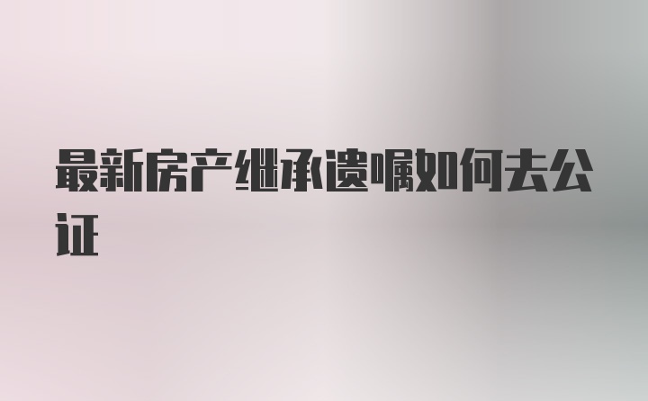 最新房产继承遗嘱如何去公证