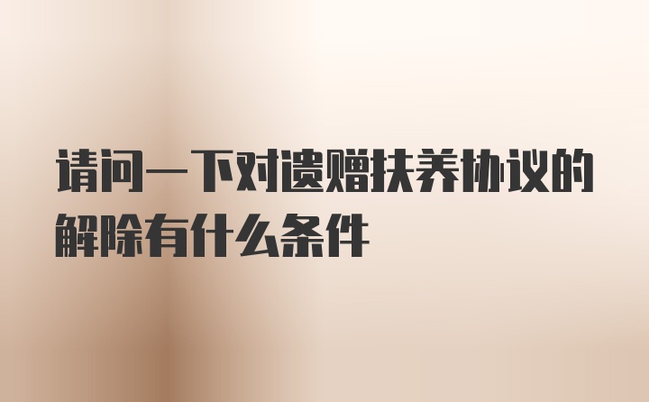 请问一下对遗赠扶养协议的解除有什么条件