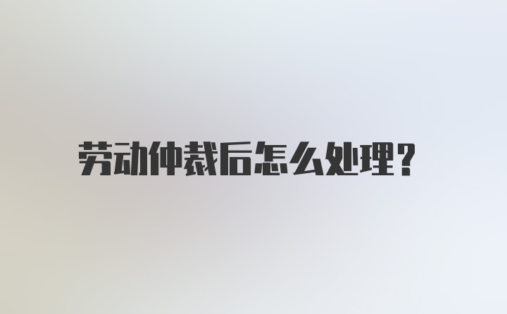 劳动仲裁后怎么处理？