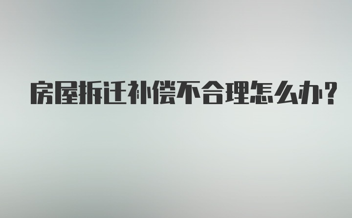 房屋拆迁补偿不合理怎么办？