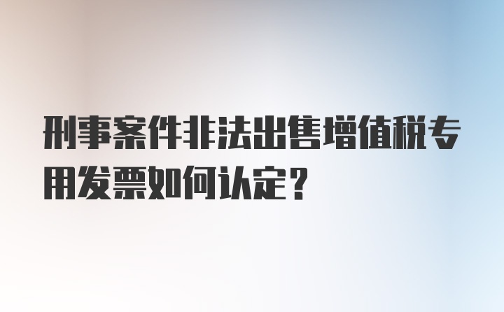 刑事案件非法出售增值税专用发票如何认定？