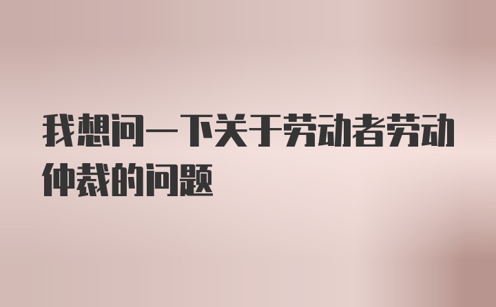 我想问一下关于劳动者劳动仲裁的问题