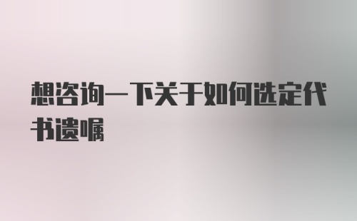 想咨询一下关于如何选定代书遗嘱