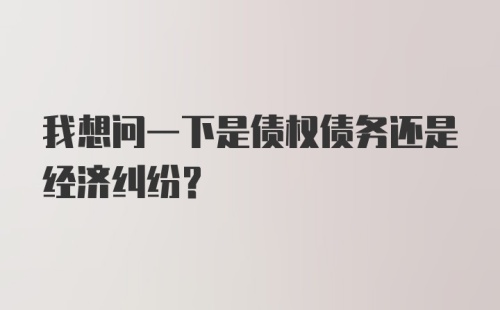 我想问一下是债权债务还是经济纠纷？