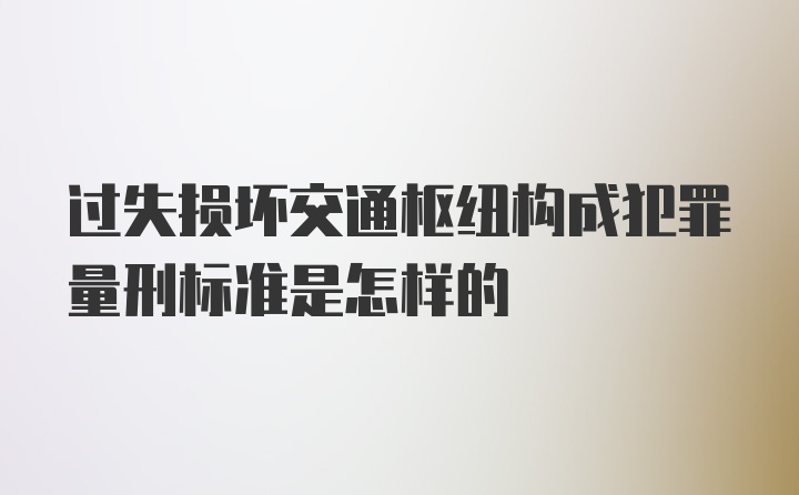 过失损坏交通枢纽构成犯罪量刑标准是怎样的