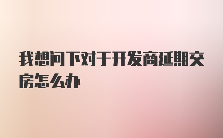 我想问下对于开发商延期交房怎么办