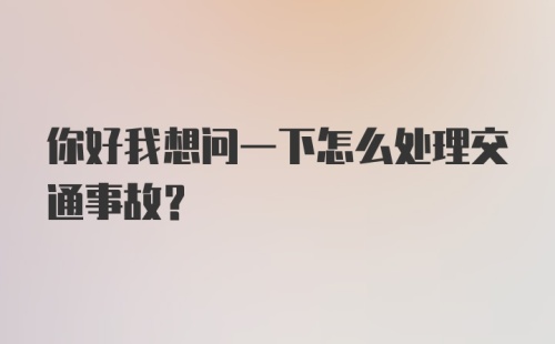 你好我想问一下怎么处理交通事故？