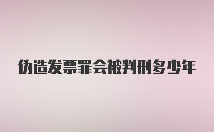 伪造发票罪会被判刑多少年