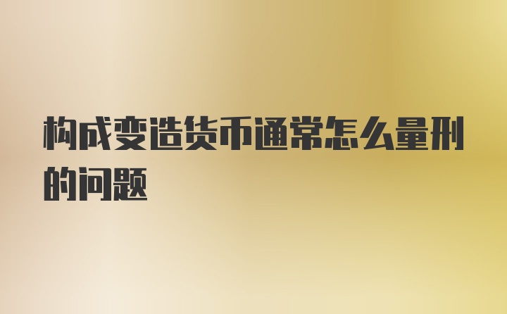 构成变造货币通常怎么量刑的问题