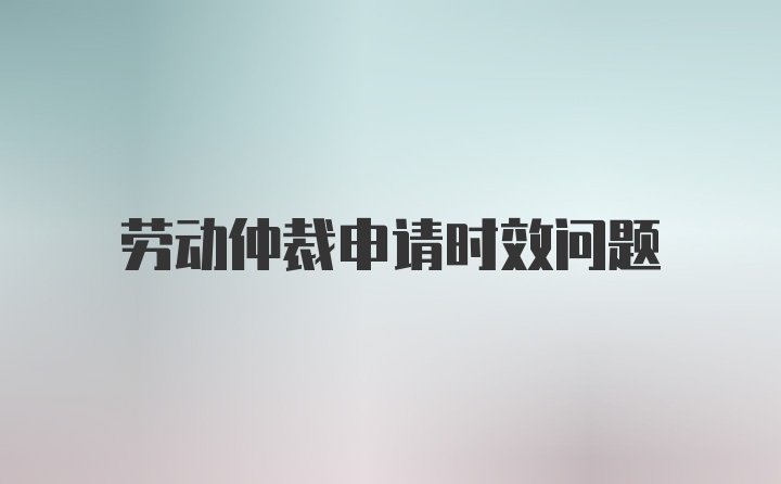 劳动仲裁申请时效问题