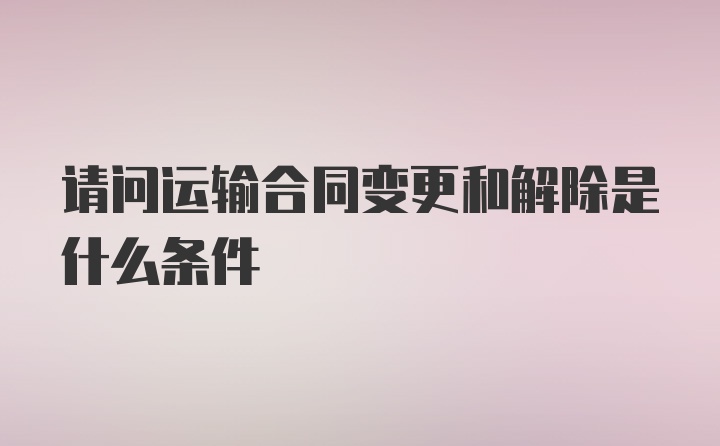 请问运输合同变更和解除是什么条件