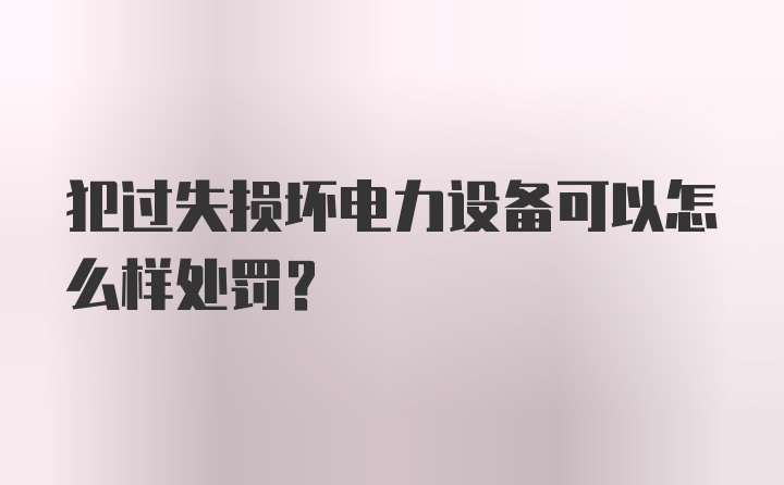 犯过失损坏电力设备可以怎么样处罚？