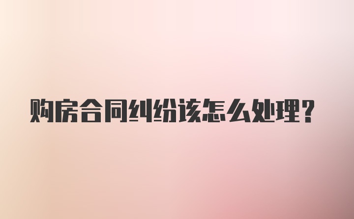 购房合同纠纷该怎么处理？