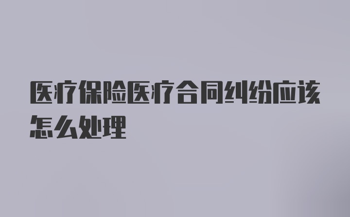 医疗保险医疗合同纠纷应该怎么处理