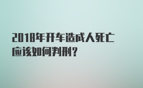 2018年开车造成人死亡应该如何判刑？