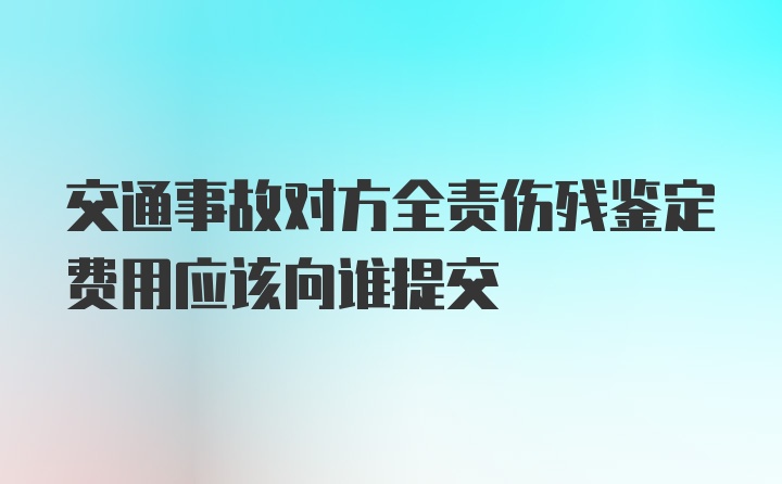 交通事故对方全责伤残鉴定费用应该向谁提交