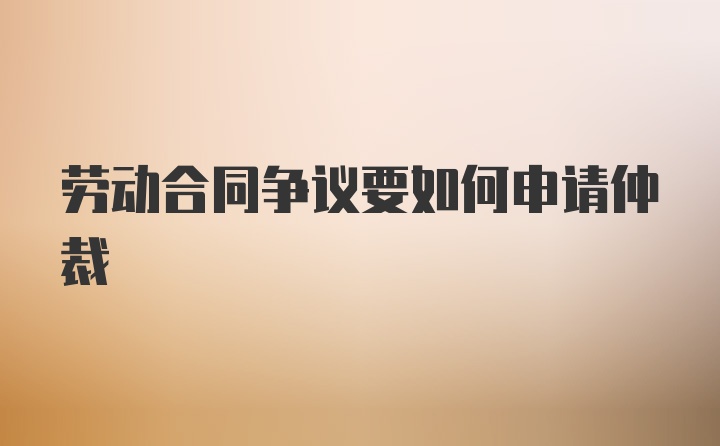 劳动合同争议要如何申请仲裁