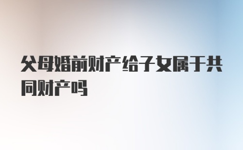 父母婚前财产给子女属于共同财产吗