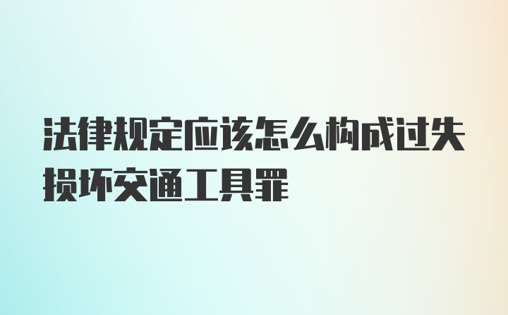 法律规定应该怎么构成过失损坏交通工具罪