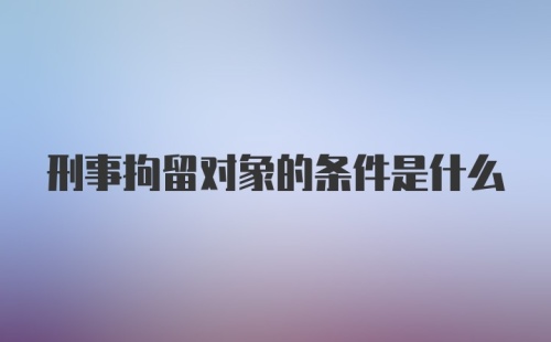 刑事拘留对象的条件是什么