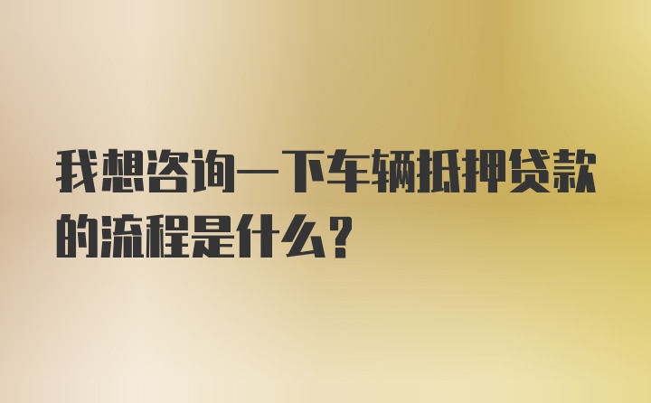 我想咨询一下车辆抵押贷款的流程是什么？