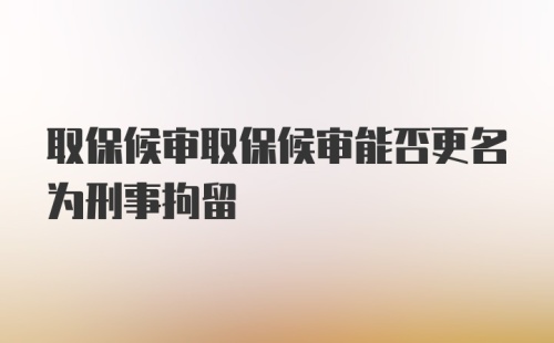 取保候审取保候审能否更名为刑事拘留